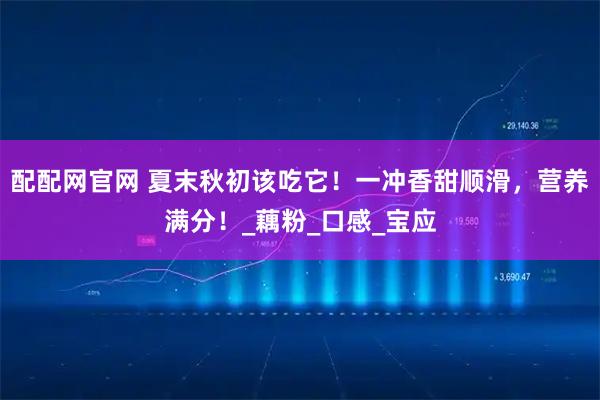 配配网官网 夏末秋初该吃它！一冲香甜顺滑，营养满分！_藕粉_口感_宝应