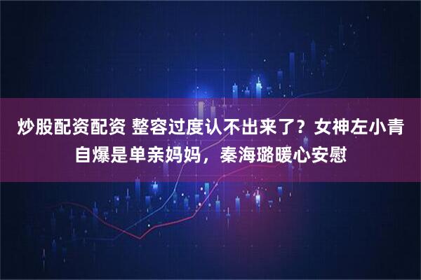 炒股配资配资 整容过度认不出来了？女神左小青自爆是单亲妈妈，秦海璐暖心安慰