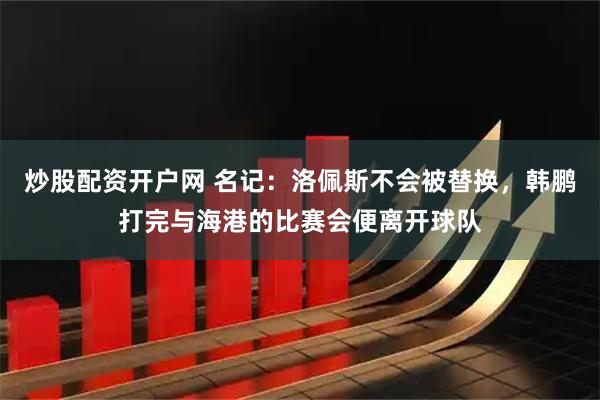 炒股配资开户网 名记：洛佩斯不会被替换，韩鹏打完与海港的比赛会便离开球队