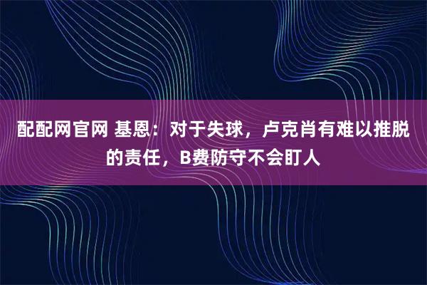 配配网官网 基恩：对于失球，卢克肖有难以推脱的责任，B费防守不会盯人