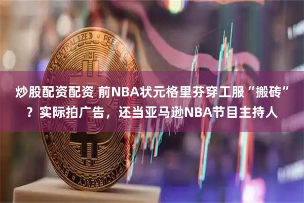 炒股配资配资 前NBA状元格里芬穿工服“搬砖”？实际拍广告，还当亚马逊NBA节目主持人