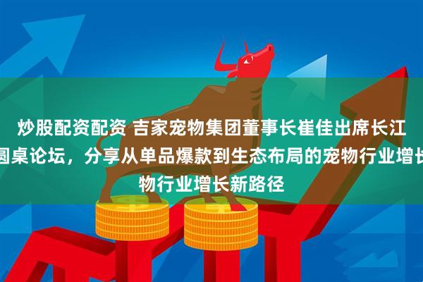 炒股配资配资 吉家宠物集团董事长崔佳出席长江商学院圆桌论坛，分享从单品爆款到生态布局的宠物行业增长新路径