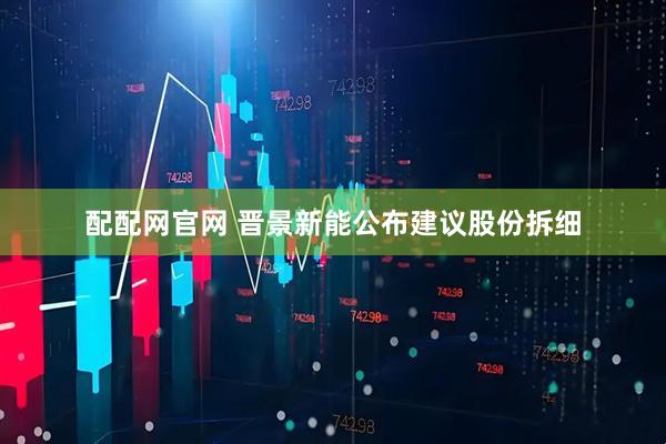 配配网官网 晋景新能公布建议股份拆细