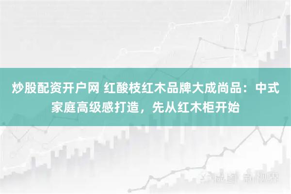 炒股配资开户网 红酸枝红木品牌大成尚品：中式家庭高级感打造，先从红木柜开始