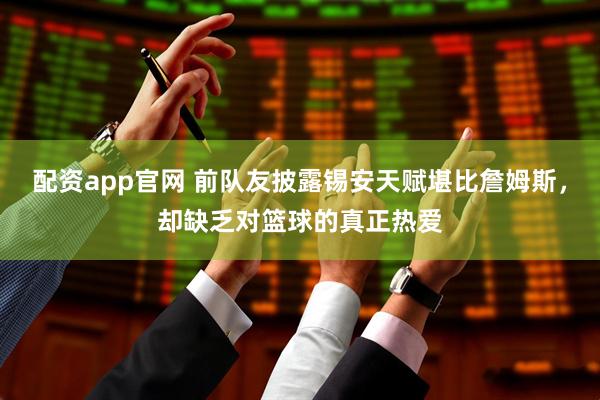配资app官网 前队友披露锡安天赋堪比詹姆斯，却缺乏对篮球的真正热爱