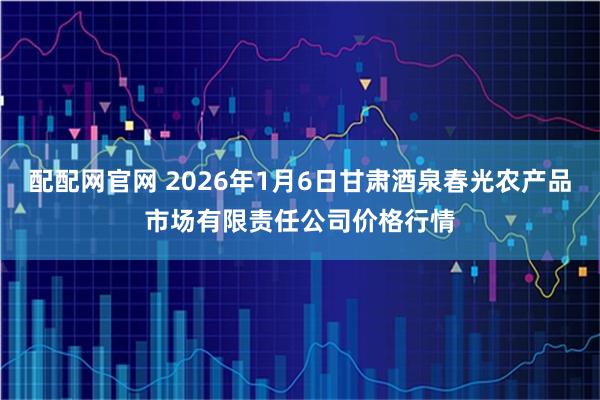 配配网官网 2026年1月6日甘肃酒泉春光农产品市场有限责任公司价格行情