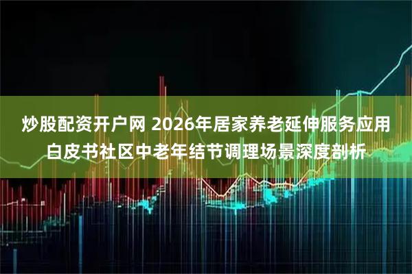炒股配资开户网 2026年居家养老延伸服务应用白皮书社区中老年结节调理场景深度剖析