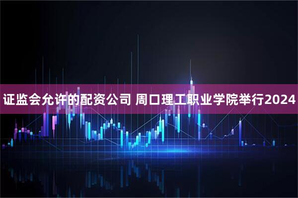 证监会允许的配资公司 周口理工职业学院举行2024