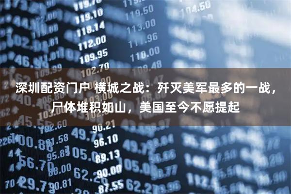 深圳配资门户 横城之战：歼灭美军最多的一战，尸体堆积如山，美国至今不愿提起