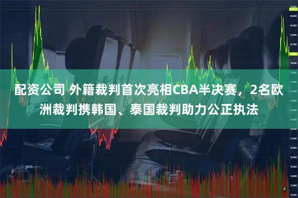 配资公司 外籍裁判首次亮相CBA半决赛，2名欧洲裁判携韩国、泰国裁判助力公正执法