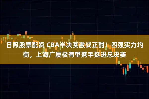 日照股票配资 CBA半决赛激战正酣！四强实力均衡，上海广厦极有望携手挺进总决赛