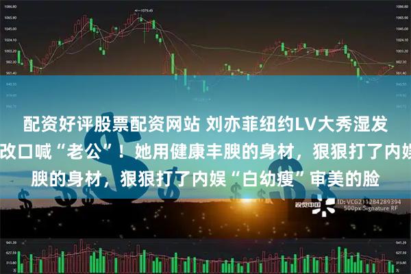 配资好评股票配资网站 刘亦菲纽约LV大秀湿发背头造型封神，全网改口喊“老公”！她用健康丰腴的身材，狠狠打了内娱“白幼瘦”审美的脸