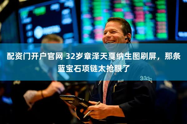 配资门开户官网 32岁章泽天戛纳生图刷屏，那条蓝宝石项链太抢眼了