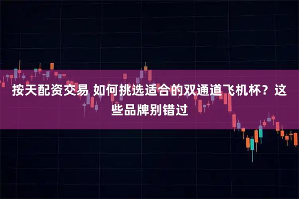 按天配资交易 如何挑选适合的双通道飞机杯？这些品牌别错过